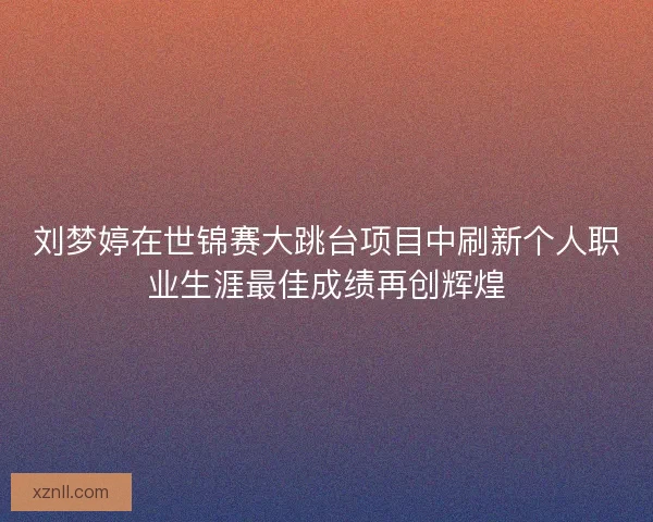 刘梦婷在世锦赛大跳台项目中刷新个人职业生涯最佳成绩再创辉煌 刘梦婷在世锦赛大跳台项目中刷新个人职业生涯最佳成绩再创辉煌