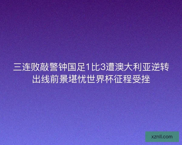 三连败敲警钟国足1比3遭澳大利亚逆转出线前景堪忧世界杯征程受挫 三连败敲警钟国足1比3遭澳大利亚逆转出线前景堪忧世界杯征程受挫
