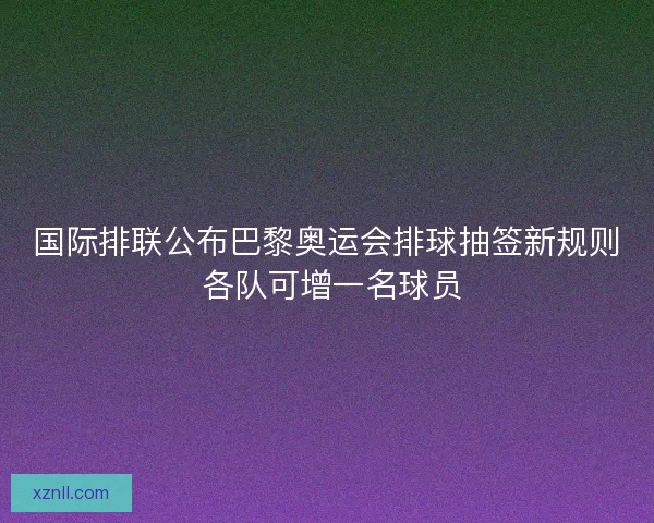 国际排联公布巴黎奥运会排球抽签新规则 各队可增一名球员 国际排联公布巴黎奥运会排球抽签新规则 各队可增一名球员