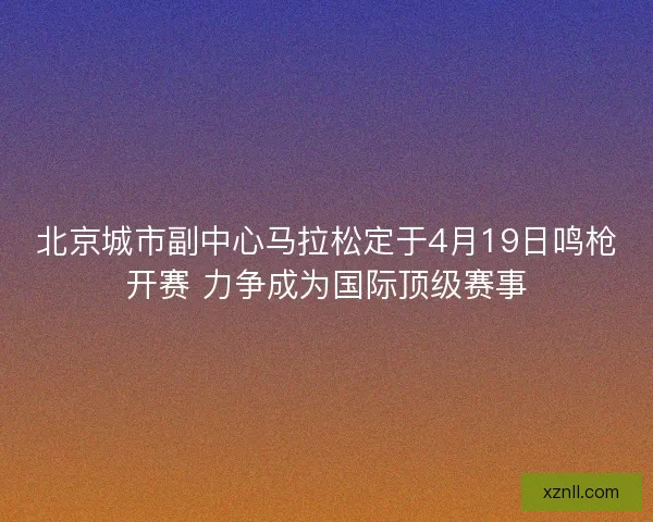 北京城市副中心马拉松定于4月19日鸣枪开赛 力争成为国际顶级赛事 北京城市副中心马拉松定于4月19日鸣枪开赛 力争成为国际顶级赛事