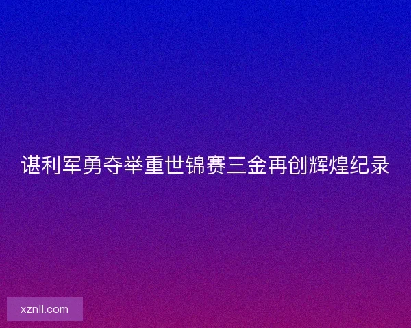 谌利军勇夺举重世锦赛三金再创辉煌纪录 谌利军勇夺举重世锦赛三金再创辉煌纪录