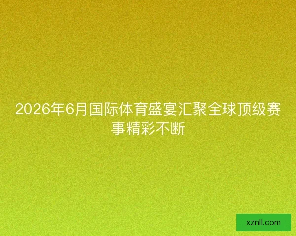 2026年6月国际体育盛宴汇聚全球顶级赛事精彩不断 2026年6月国际体育盛宴汇聚全球顶级赛事精彩不断