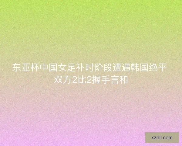 东亚杯中国女足补时阶段遭遇韩国绝平 双方2比2握手言和
