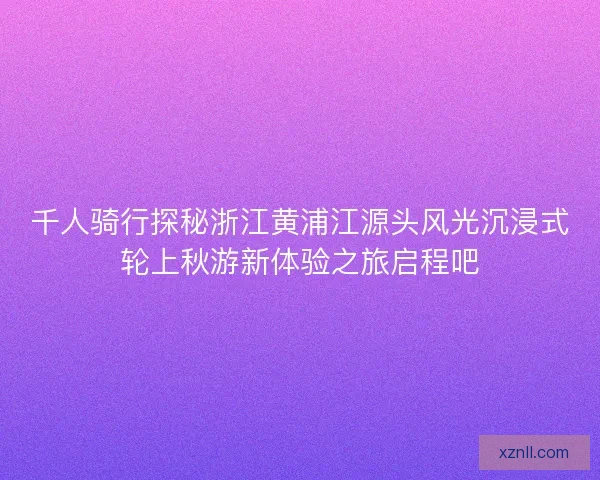 千人骑行探秘浙江黄浦江源头风光沉浸式轮上秋游新体验之旅启程吧