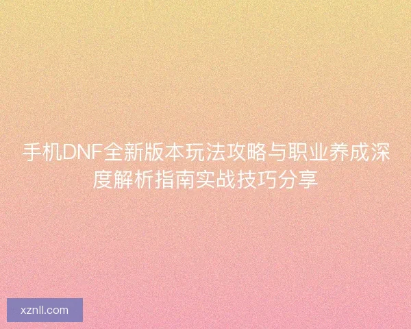 手机DNF全新版本玩法攻略与职业养成深度解析指南实战技巧分享 手机DNF全新版本玩法攻略与职业养成深度解析指南实战技巧分享