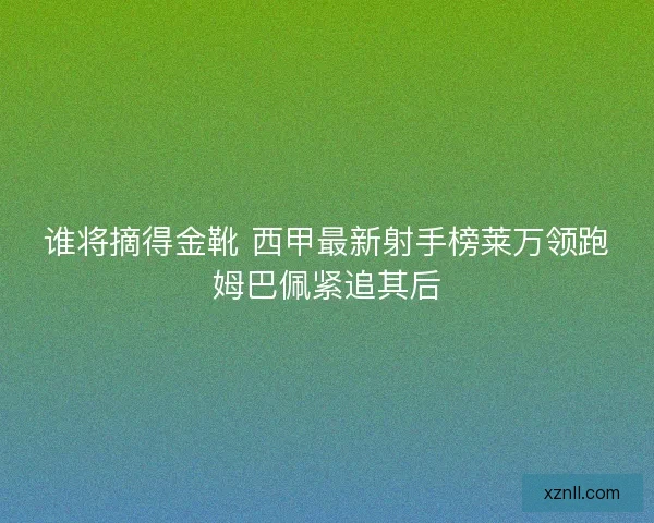 谁将摘得金靴 西甲最新射手榜莱万领跑姆巴佩紧追其后 谁将摘得金靴 西甲最新射手榜莱万领跑姆巴佩紧追其后