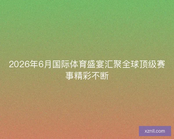 2026年6月国际体育盛宴汇聚全球顶级赛事精彩不断 2026年6月国际体育盛宴汇聚全球顶级赛事精彩不断