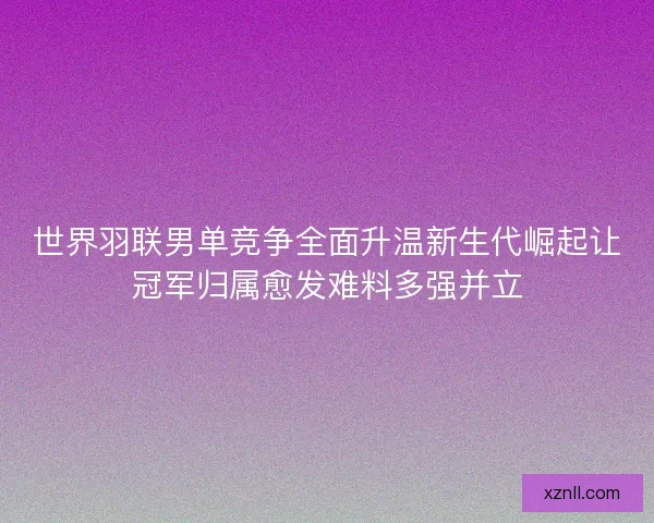 世界羽联男单竞争全面升温新生代崛起让冠军归属愈发难料多强并立