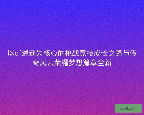 以cf逍遥为核心的枪战竞技成长之路与传奇风云荣耀梦想篇章全新 以cf逍遥为核心的枪战竞技成长之路与传奇风云荣耀梦想篇章全新