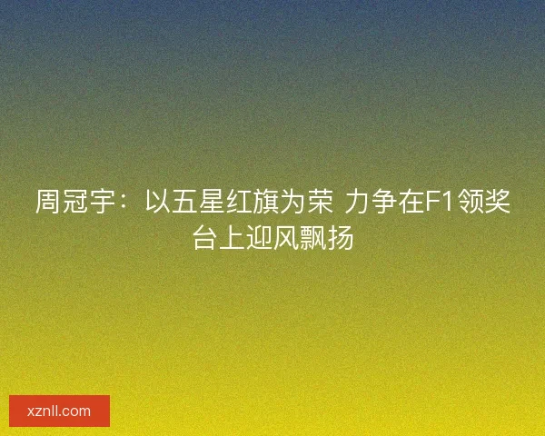 周冠宇:以五星红旗为荣 力争在F1领奖台上迎风飘扬 周冠宇:以五星红旗为荣 力争在F1领奖台上迎风飘扬