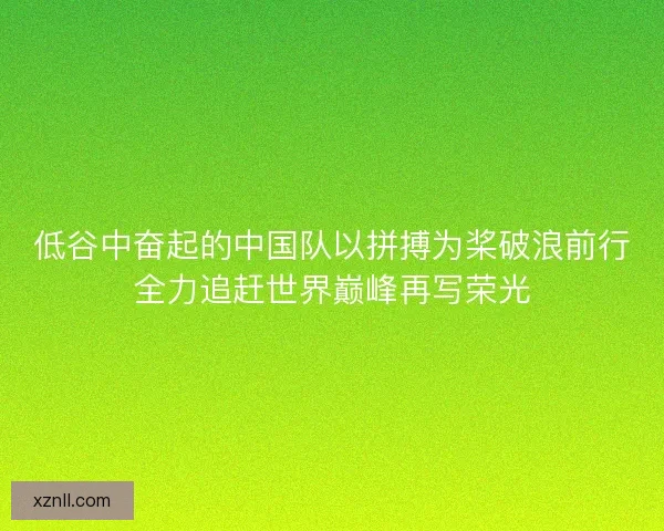 低谷中奋起的中国队以拼搏为桨破浪前行全力追赶世界巅峰再写荣光 低谷中奋起的中国队以拼搏为桨破浪前行全力追赶世界巅峰再写荣光