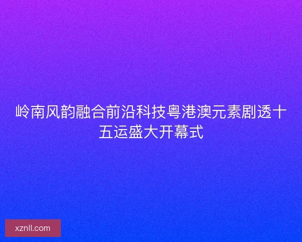岭南风韵融合前沿科技粤港澳元素剧透十五运盛大开幕式 岭南风韵融合前沿科技粤港澳元素剧透十五运盛大开幕式